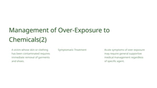 Acute symptoms of over exposure
may require general supportive
medical management regardless
of specific agent.
Symptomatic Treatment
Management of Over-Exposure to
Chemicals(2)
A victim whose skin or clothing
has been contaminated requires
immediate removal of garments
and shoes.
 