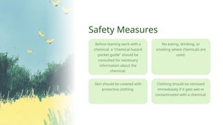 Skin should be covered with
protective clothing.
Clothing should be removed
immediately if it gets wet or
contaminated with a chemical.
No eating, drinking, or
smoking where chemicals are
used.
Safety Measures
Before starting work with a
chemical, a "chemical hazard
pocket guide" should be
consulted for necessary
information about the
chemical.
 