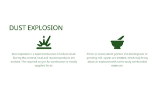 If iron or stone pieces get into the disintegrator or
grinding mill, sparks are emitted, which may bring
about an explosion with some easily combustible
materials.
Dust explosion is a rapid combustion of a dust cloud.
During the process, heat and reaction products are
evolved. The required oxygen for combustion is mostly
supplied by air.
DUST EXPLOSION
 