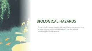 BIOLOGICAL HAZARDS
These include medical waste or samples of a microorganism, virus
or toxin that can impact human health. It can also include
substances harmful to animals.
 