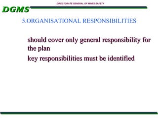 DGMS

DIRECTORATE GENERAL OF MINES SAFETY

5.ORGANISATIONAL RESPONSIBILITIES

should cover only general responsibility for
the plan
key responsibilities must be identified

 