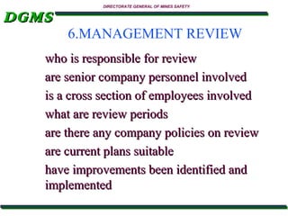 DGMS

DIRECTORATE GENERAL OF MINES SAFETY

6.MANAGEMENT REVIEW

who is responsible for review
are senior company personnel involved
is a cross section of employees involved
what are review periods
are there any company policies on review
are current plans suitable
have improvements been identified and
implemented

 