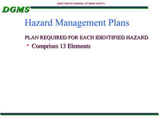 DIRECTORATE GENERAL OF MINES SAFETY

DGMS
Hazard Management Plans
PLAN REQUIRED FOR EACH IDENTIFIED HAZARD


Comprises 13 Elements

 