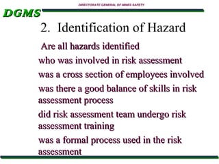 DGMS

DIRECTORATE GENERAL OF MINES SAFETY

2. Identification of Hazard

Are all hazards identified
who was involved in risk assessment
was a cross section of employees involved
was there a good balance of skills in risk
assessment process
did risk assessment team undergo risk
assessment training
was a formal process used in the risk
assessment

 