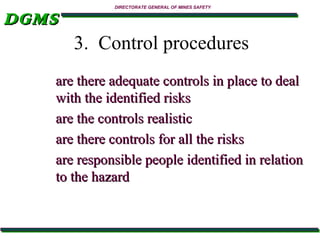 DGMS

DIRECTORATE GENERAL OF MINES SAFETY

3. Control procedures
are there adequate controls in place to deal
with the identified risks
are the controls realistic
are there controls for all the risks
are responsible people identified in relation
to the hazard

 