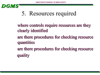 DGMS

DIRECTORATE GENERAL OF MINES SAFETY

5. Resources required
where controls require resources are they
clearly identified
are there procedures for checking resource
quantities
are there procedures for checking resource
quality

 