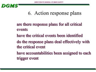 DGMS

DIRECTORATE GENERAL OF MINES SAFETY

6. Action response plans
are there response plans for all critical
events
have the critical events been identified
do the response plans deal effectively with
the critical event
have accountabilities been assigned to each
trigger event

 
