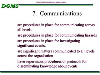 DGMS

DIRECTORATE GENERAL OF MINES SAFETY

7. Communications
are procedures in place for communicating across
all levels
are procedures in place for communicating hazards
are procedures in place for investigating
significant events.
are significant matters communicated to all levels
across the organisation
have supervisors procedures or protocols for
disseminating knowledge about events

 