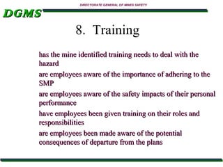 DGMS

DIRECTORATE GENERAL OF MINES SAFETY

8. Training
has the mine identified training needs to deal with the
hazard
are employees aware of the importance of adhering to the
SMP
are employees aware of the safety impacts of their personal
performance
have employees been given training on their roles and
responsibilities
are employees been made aware of the potential
consequences of departure from the plans

 