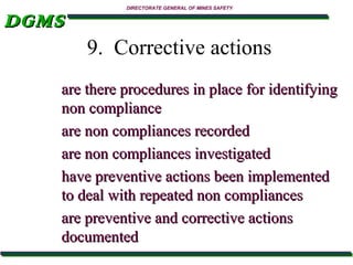 DGMS

DIRECTORATE GENERAL OF MINES SAFETY

9. Corrective actions
are there procedures in place for identifying
non compliance
are non compliances recorded
are non compliances investigated
have preventive actions been implemented
to deal with repeated non compliances
are preventive and corrective actions
documented

 