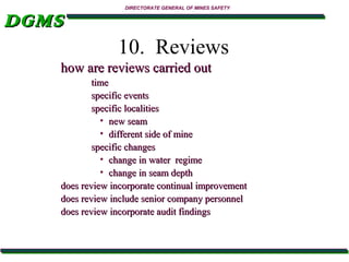 DGMS

DIRECTORATE GENERAL OF MINES SAFETY

10. Reviews
how are reviews carried out
time
specific events
specific localities
• new seam
• different side of mine
specific changes
• change in water regime
• change in seam depth
does review incorporate continual improvement
does review include senior company personnel
does review incorporate audit findings

 