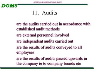 DGMS

DIRECTORATE GENERAL OF MINES SAFETY

11. Audits
are the audits carried out in accordance with
established audit methods
are external personnel involved
are independent audits carried out
are the results of audits conveyed to all
employees
are the results of audits passed upwards in
the company ie to company boards etc

 