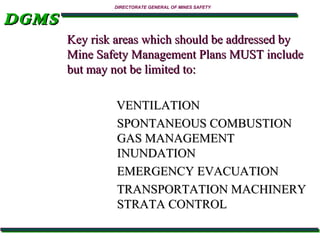 DGMS

DIRECTORATE GENERAL OF MINES SAFETY

Key risk areas which should be addressed by
Mine Safety Management Plans MUST include
but may not be limited to:
VENTILATION
SPONTANEOUS COMBUSTION
GAS MANAGEMENT
INUNDATION
EMERGENCY EVACUATION
TRANSPORTATION MACHINERY
STRATA CONTROL

 