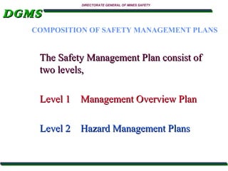 DGMS

DIRECTORATE GENERAL OF MINES SAFETY

COMPOSITION OF SAFETY MANAGEMENT PLANS

The Safety Management Plan consist of
two levels,
Level 1 Management Overview Plan
Level 2 Hazard Management Plans

 