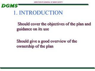 DIRECTORATE GENERAL OF MINES SAFETY

DGMS
1. INTRODUCTION
Should cover the objectives of the plan and
guidance on its use
Should give a good overview of the
ownership of the plan

 