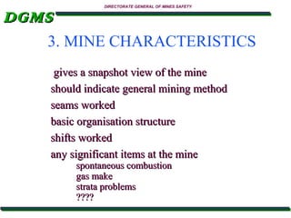 DGMS

DIRECTORATE GENERAL OF MINES SAFETY

3. MINE CHARACTERISTICS
gives a snapshot view of the mine
should indicate general mining method
seams worked
basic organisation structure
shifts worked
any significant items at the mine
spontaneous combustion
gas make
strata problems
????

 