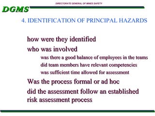 DGMS

DIRECTORATE GENERAL OF MINES SAFETY

4. IDENTIFICATION OF PRINCIPAL HAZARDS

how were they identified
who was involved
was there a good balance of employees in the teams
did team members have relevant competencies
was sufficient time allowed for assessment

Was the process formal or ad hoc
did the assessment follow an established
risk assessment process

 