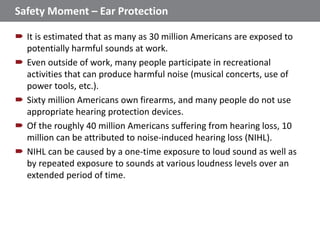 Safety Moment – Ear Protection
 It is estimated that as many as 30 million Americans are exposed to
potentially harmful sounds at work.
 Even outside of work, many people participate in recreational
activities that can produce harmful noise (musical concerts, use of
power tools, etc.).
 Sixty million Americans own firearms, and many people do not use
appropriate hearing protection devices.
 Of the roughly 40 million Americans suffering from hearing loss, 10
million can be attributed to noise-induced hearing loss (NIHL).
 NIHL can be caused by a one-time exposure to loud sound as well as
by repeated exposure to sounds at various loudness levels over an
extended period of time.
1
 