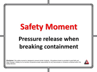 Safety Moment
Pressure release when
breaking containment
Disclaimer: this safety moment is designed to prevent similar incidents. All guidance herein is provided in good faith and
Step Change in Safety nor its member companies accept responsibility for any inaccuracies or omissions contained within this
Safety Moment.
 