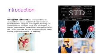Workplace Illnesses is a health condition or
disorder that is caused by the work environment or
related activities. They can be disruptive, disabling and
sometimes fatal. Examples range from hearing loss to
asthma, infections and some cancers include both acute
and chronic illnesses, such as, but not limited to, a skin
disease, respiratory disorder, or poisoning.
2
 