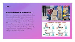 Cont …
Musculoskeletal Disorders -
MSDs) are a common cause of workplace illness. These
disorders can be caused by repetitive motions, poor
posture, and overexertion. MSDs can cause chronic
pain, loss of mobility, and even disability. To prevent
MSDs, employees should have access to ergonomic
equipment such as chairs, desks, and keyboards that
are designed to reduce the risk of injury. Additionally,
workplaces training on proper posture and lifting
techniques should be emphasized.
 
