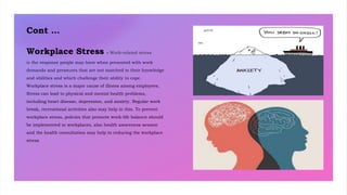Cont …
Workplace Stress - Work-related stress
is the response people may have when presented with work
demands and pressures that are not matched to their knowledge
and abilities and which challenge their ability to cope.
Workplace stress is a major cause of illness among employees.
Stress can lead to physical and mental health problems,
including heart disease, depression, and anxiety. Regular work
break, recreational activities also may help in this. To prevent
workplace stress, policies that promote work-life balance should
be implemented in workplaces, also health awareness session
and the health consultation may help in reducing the workplace
stress
 