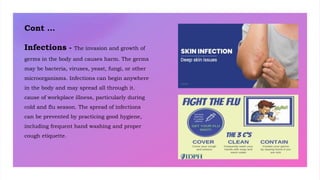 Cont …
Infections - The invasion and growth of
germs in the body and causes harm. The germs
may be bacteria, viruses, yeast, fungi, or other
microorganisms. Infections can begin anywhere
in the body and may spread all through it.
cause of workplace illness, particularly during
cold and flu season. The spread of infections
can be prevented by practicing good hygiene,
including frequent hand washing and proper
cough etiquette.
 