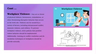 Cont …
Workplace Violence - Any act or threat
of physical violence, harassment, intimidation, or
other threatening disruptive behavior that occurs
at the work site. Violence can be caused by a
variety of factors, including interpersonal conflict,
domestic violence, and robbery. To prevent
workplace violence, strict policies that prohibit
violent behavior should be implemented.
Additionally, training on conflict resolution and de-
escalation techniques at workplaces should be
provide annually.
 