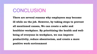 There are several reasons why employees may become
ill while on the job. However, by taking steps to prevent
all mentioned causes, We can create a safer and
healthier workplace. By prioritizing the health and well-
being of everyone in workplace, we can improve
productivity, reduce absenteeism, and create a more
positive work environment
8
 