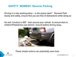 SAFETY MOMENT- Reverse Parking
1
On exit: Conduct a 360°look around your vehicle to ensure that no
children/Pedestrians are behind / around before driving away .
These simple actions can potentially save lives.
Driving in a new parking place – is the space clear? Reverse Park
slowly and safely, ensure that you are free of distractions while doing so
john.jeffers@kentz.com
 