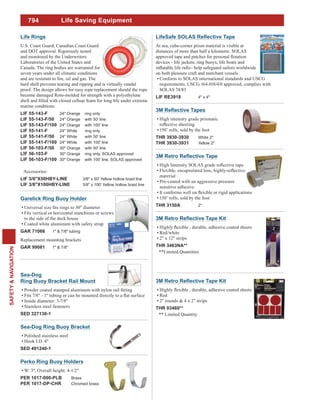 794
SAFETY&NAVIGATION
Life Saving Equipment
High intensity grade prismatic
150’ rolls, sold by the foot
THR 3930-3930 White 2"
THR 3930-3931 Yellow 2"
material
Pre-coated with an aggressive pressure
sensitive adhesive
150’ rolls, sold by the foot
THR 3150A 2"
Red/white
2" x 12" strips
THR 3463NA**
**Limited Quantities
At sea, cube-corner prism material is visible at
distances of more than half a kilometre. SOLAS
devices - life jackets, ring buoys, life boats and
on both pleasure craft and merchant vessels.
Conform to SOLAS international standards and USCG
SOLAS 74/83
LIF RE3918 4" x 4"
Life Rings
U.S. Coast Guard, Canadian Coast Guard
and DOT approval. Rigorously tested
and monitored by the Underwriters
Laboratories of the United States and
Canada. The ring bodies are warranted for
seven years under all climatic conditions
hard shell prevents tearing and ripping and is virtually vandal
proof. The design allows for easy rope replacement should the rope
become damaged Roto-molded for strength with a polyethylene
marine conditions.
LIF 55-143-F 24" Orange ring only
LIF 55-143-F/50 24" Orange with 50' line
LIF 55-143-F/100 24" Orange with 100' line
LIF 55-141-F 24" White ring only
LIF 55-141-F/50 24" White with 50' line
LIF 55-141-F/100 24" White with 100' line
LIF 56-103-F/50 30" Orange with 50' line
LIF 56-103-F 30" Orange ring only, SOLAS approved
LIF 56-103-F/100 30" Orange with 100' line, SOLAS approved
Accessories:
LIF 3/8"X50HBY-LINE 3/8" x 50' Yellow hollow braid line
LIF 3/8"X100HBY-LINE 3/8" x 100' Yellow hollow braid line
Garelick Ring Buoy Holder
Fits vertical or horizontal stanchions or screws
to the side of the deck house
Coated white aluminum with safety strap
GAR 71066 1" & 7/8" tubing
Replacement mounting brackets
GAR 99081 1" & 7/8"
Sea-Dog
Ring Buoy Bracket Rail Mount
Inside diameter: 3-7/8"
Stainless steel fasteners
SED 327130-1
Sea-Dog Ring Buoy Bracket
Polished stainless steel
Hook I.D. 4"
SED 491240-1
Perko Ring Buoy Holders
W: 3", Overall height: 4-1/2"
PER 1017-000-PLB Brass
PER 1017-DP-CHR Chromed brass
Red
2" rounds & 4 x 2" strips
THR 03460**
** Limited Quantity
 