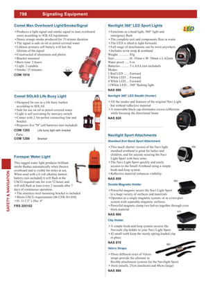798
SAFETY&NAVIGATION
Signaling Equipment
Comet SOLAS Life Buoy Light
Designed for use as a life buoy marker
according to SOLAS
Safe for use on oil or petrol covered water
Light is self activating by mercury switch
Comes with 2.5m perlon connecting line and
bracket
COM 1205 Life buoy light with bracket
Parts:
COM 1206 Bracket
Forespar Water Light
This rugged water light produces brilliant
overboard and is visible for miles at sea.
When used with a 6 volt alkaline lantern
USCG required rate for over 52 hours and
days of continuous operation.
The stainless steel mounting bracket is included
Meets USCG requirements (46 CFR-161.010)
H: 11-1/2" x Dia: 4"
FRS 205102
Comet Man Overboard Light/Smoke/Signal
Produces a light signal and smoke signal in man overboard
cases according to SOLAS regulations
Dense orange smoke produced for 15 minute duration
The signal is safe on oil or petrol covered water
Lithium primary cell battery will last the
lifetime of the signal
Constructed of aluminum and plastic
Bracket mounted
Burn time: 2 hours
Light: 2 candela
Smoke: 15 minutes
COM 1616
Navilight Sport Attachments
Standard Arm Band Sport Attachment
This much shorter version of the Navi light
standard armband is great for ladies and
children, and for anyone wearing the Navi
Light Sport with bare arms
The Navi Light Sport quickly and easily
secures to the Small Armband using a simple
hook-and-loop system
NAS 850
Double Magnetic Holder
Powerful magnets secure the Navi Light Sport
to a huge variety of surfaces and materials
Operates as a single magnetic system, or as a two-part
system with separable magnetic surfaces
Powerful magnets clamp two halves together through even
thick material
NAS 860
Clip Holder
A simple hook-and-loop system secures the
Navisafe clip holder to your Navi Light Sport
42 small teeth keep the sturdy spring-loaded clip
in place
NAS 870
Velcro Straps
Three different sizes of Velcro
straps provide the ultimate in
16cm (small), 25cm (medium) and 48cm (large)
NAS 880
850
880
Navilight 360° LED Sport Lights
Functions as a head light, 360° light and
The LED is tilted to light forwards
Full range of attachments can be worn anywhere
Includes wrist strap & armband
Weight: ............ 85g
Size:.................. H: 35mm x W: 50mm x L:62mm
Water proof: ..... 6 m
Batteries: .......... 3 x AAA (not included)
Modes:
1 Red LED ....... Forward
2 White LED.... Forward
4 White LED.... Forward
11White LED...
NAS 800
Navilight 360° LED Stealth (Hunter)
All the modes and features of the original Navi Light
while focusing the directional beam
NAS 820
860
870
 
