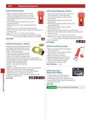 800
SAFETY&NAVIGATION
ACR FireFly3 WaterBug - SOLAS
Special water activation feature: unit turns on
when armed and in contact with water
State of the art lamp/lens combo for high
Large sliding switch easy to operate with
gloved hands
Specially designed base platform allows unit to
stand upright easily
Stainless steel retainer securely attaches
battery door to case
Integral lashing loops provide a secure anchor point
immersion suits
Size: 4.75" x 2.2" x 1.2" (12.07 x 5.59 x 3.05 cm)
Weight: 3.84 oz (109 g) with lithium batteries (not included)
4.44 oz (126 g) with alkaline batteries (not included)
SOLAS approved
ACR 3996.3
ACR LED HemiLight 2 - SOLAS
Installation is quick and simple with the all
new Dragon Clip which provides secure
jacket in a matter of seconds.
light with manual deactivation switch
Meets USCG and SOLAS requirements
Attachment loops accommodate up to 2" wide webbing
Smaller than other approved lights
Size: L: 2.75" x W: 1.47" x H: 1.37"
Weight: 1.9 oz
Battery: Non-hazardous lithium. 5 yr life (not replaceable)
Meets DOT and IATA rules for safe transport
Waterproof: Water tight to 30 ft Meets IMO standard
Operational Life: Exceeds 8 hr. requirement
Approvals: Pending: USCG SOLAS, Transport Canada
Approved: MED SOLAS
ACR 3768
Multi-function switch selects between strobe
light for visibility at great distances or steady
incandescent light for close-up recovery work
Large sliding switch allows for easy operation by
gloved hands
Specially-designed base platform allows unit to
stand upright easily
Aluminum retainer securely attaches battery door
to case
High intensity xenon strobe and incandescent lamp
immersion suits
Size: 4.4" x 2.2" x 1.2" (12.07 x 5.59 x 3.05 cm)
Weight: 4.0 oz (113 g) with lithium batteries (not included)
4.7 oz (133 g) with alkaline batteries (not included)
ACR 3999.1
ACR FireFly LLB-1
Replacement Battery
civilian 4F, 4G and military SDU-5/E
USCG approved for 5-year replacement life
Exceeds 8-hour USCG required operational life
Operational to -20°C
ACR 1032
Signaling Equipment
ACR Personal Rescue Light
Water activated personal rescue light for
life vests and rafts
Lamp and lens combo produces brilliant
light visible for over one mile
Operates in fresh or salt water
Standard length lead wire 18" (46 cm)
Water activated battery has extended
useful life with plugs left in place
Operating life - exceeds 8 hours
ACR 3720.0180 L8-3
Glossary on Page 803 For Symbol Details
 