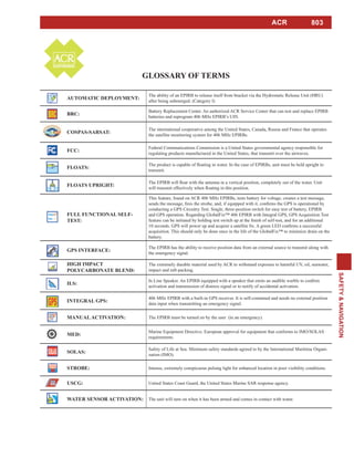 803
SAFETY&NAVIGATION
ACR
The ability of an EPIRB to release itself from bracket via the Hydrostatic Release Unit (HRU)
after being submerged. (Category I)
BRC:
Battery Replacement Center. An authorized ACR Service Center that can test and replace EPIRB
batteries and reprogram 406 MHz EPIRB’s UIN.
The international cooperative among the United States, Canada, Russia and France that operates
the satellite monitoring system for 406 MHz EPIRBs.
FCC:
Federal Communications Commission is a United States governmental agency responsible for
regulating products manufactured in the United States, that transmit over the airwaves.
transmit.
This feature, found on ACR 406 MHz EPIRBs, tests battery for voltage, creates a test message,
conducting a GPS Circuitry Test. Single, three-position switch for easy test of battery, EPIRB
and GPS operation. Regarding GlobalFix™ 406 EPIRB with Integral GPS, GPS Acquisition Test
acquisition. This should only be done once in the life of the GlobalFix™ to minimize drain on the
battery.
The EPIRB has the ability to receive position data from an external source to transmit along with
the emergency signal.
The extremely durable material used by ACR to withstand exposure to harmful UV, oil, seawater,
impact and raft-packing.
activation and transmission of distress signal or to notify of accidental activation.
406 MHz EPIRB with a built-in GPS receiver. It is self-contained and needs no external position
data input when transmitting an emergency signal.
The EPIRB must be turned on by the user (in an emergency).
Marine Equipment Directive. European approval for equipment that conforms to IMO/SOLAS
requirements.
Safety of Life at Sea. Minimum safety standards agreed to by the International Maritime Organi-
zation (IMO).
Intense, extremely conspicuous pulsing light for enhanced location in poor visibility conditions.
United States Coast Guard, the United States Marine SAR response agency.
The unit will turn on when it has been armed and comes in contact with water.
 