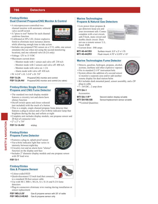 786
SAFETY&NAVIGATION
Fireboy/Xintex Single Channel
Propane and CNG Fume Detector
The standard two-inch display module
features a circuitry test and alarm horn
silence function
On/off switch opens and closes solenoid
(not included) with the touch of a button
This is a simple, single channel propane fume detector that
features a plug-in sensor and a Var-A-Brite indicator lamp that
brightens during the day and softens at night
Complete unit includes display module, one propane sensor and
20 feet of connector wire
2" x 2" x 7/8"
FBY S-1A-NV w/plug
Fireboy/Xintex
Propane Fume Detector
Features a plug-in, splash proof sensor
Var-a-brite indicator light that varies in
intensity between night/day
Circuitry test and an alarm horn "silence"
function on the display unit face
Includes 2" diameter display module and one propane sensor
with 20' lead wire
FBY S-1
Fireboy/Xintex
Dual Channel Propane/CNG Monitor & Control
A microprocessor-controlled two-
channel monitor with automatic solenoid
valve on/off switch
A "press to test" button for each channel
Calibrated at 20% LEL (lower explosive
limit) to eliminate most nuisance alarms
while allowing enough time to take action
Includes one propane/CNG sensor on a 15 ft. cable, one sensor
simulator (for use when not using the second monitoring
location), and one solenoid valve (S-2A only)
Voltage: 12V to 15 VDC
Maximum current draw:
- Monitor mode with 1 sensor and valve off: 230 mA
- Monitor mode with 2 sensors and valve off: 400 mA
- Monitor mode with valve on: 1.2A
- Alarm mode with valve off: 420 mA
W: 4-3/4" x H: 3-3/4" x D: 7/8"
FBY S-2A Propane/CNG monitor and control
FBY S-2A-NV Propane/CNG monitor and control (no valve)
Fireboy/Xintex
Gas & Propane Sensor
Colour-coded RED
Quick-disconnect 12-inch lead that connects
to a standard 20-foot sensor cable
Use with M-1, MB-1, M-2A, S-1, S-1A and S-2A fume
detectors
Plug-in connectors eliminate wire routing during installation or
sensor replacement
FBY MS-2-20' Gas & propane sensor with 20' of cable
FBY MS-2-HEAD Gas & propane sensor only
Marine Technologies Fume Detector
Detects, gasoline, hydrogen, propane, alcohol,
acetone, methane and other explosive vapours
Fits in standard 2-1/8" instrument hole
System allows the addition of a second sensor
to monitor a separate area and/or add another
remote display for dual station/helm
Kit includes dash mounted panel, sensor assembly, and a 20'
plug-in cable
7 - 16VDC, .2 amp draw
MTI SA-1
Accessories:
MTI SA-1-R** Second station display w/cable
MTI SA186-SB Sensor/replacement sensor w/cable
**Limited Quantities
Detectors
Marine Technologies
Propane & Natural Gas Detectors
Low power draw propane &
gas detectors keep you and
your investment safe. Comes
complete with a test circuit,
safe-T-lock, mute circuit and
double check circuit. Does
not use a remote sensor. U.L.
listed. 85db
Current draw: .046 amps
MTI 40-441RV Surface mount. 5.5" x 3" x 1.75
MTI 40-442RV Flush mount, 4.75" x 3.375" x 1.5"
 