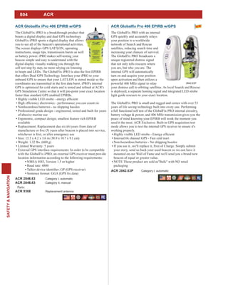 804
SAFETY&NAVIGATION
ACR
The GlobalFix iPRO is a breakthrough product that
boasts a digital display and dual GPS technology.
GlobalFix iPRO sports a digital display that allows
you to see all of the beacon's operational activities.
The screen displays GPS LAT/LON, operating
instructions, usage tips, transmission bursts as well
as battery power. iPRO makes self-testing your
beacon simple and easy to understand with the
digital display visually walking you through the
self test step by step, no more relying on listening
that offers Dual GPS Technology. Interface your iPRO to your
onboard GPS to ensure that your LAT/LON is stored inside so the
GPS Simulation Centre so that it will pin-point your exact location
faster than standard GPS enabled EPIRBs.
Nonhazardous batteries - no shipping hassles
Professional grade design - engineered, tested and built for years
of abusive marine use
available
Replacement: Replacement due six (6) years from date of
Size: 15.3 x 4.2 x 3.6 in (38.9 x 10.7 x 9.1 cm)
Weight: 1.32 lbs. (600 g)
Limited Warranty: 5 years
External GPS interface requirements: In order to be compatible
with the GlobalFix iPRO, an external GPS receiver must provide
location information according to the following requirements:
NMEA 0183, Version 1.5 or higher
Baud rate: 4800
ACR 2846.63 Category I, automatic
ACR 2848.63 Category II, manual
Parts:
ACR 9368 Replacement antenna
The GlobalFix PRO with an internal
GPS quickly and accurately relays
your position to a worldwide
network of Search and Rescue
satellites, reducing search time and
increasing your chances of survival.
The GlobalFix PRO broadcasts a
unique registered distress signal
that not only tells rescuers where
you are, but who you are. The
internal GPS will automatically
turn on and acquire your position
upon activation and then utilizes a
powerful 406 MHz signal to relay
your distress call to orbiting satellites. As local Search and Rescue
is deployed, a separate homing signal and integrated LED strobe
light guide rescuers to your exact location.
The GlobalFix PRO is small and rugged and comes with over 53
years of life saving technology built into every one. Performing
a full functional self test of the GlobalFix PRO internal circuitry,
battery voltage & power, and 406 MHz transmission gives you the
peace of mind knowing your EPIRB will work the moment you
need it the most. ACR Exclusive: Built-in GPS acquisition test
mode allows you to test the internal GPS receiver to ensure it's
working properly.
Internal 66 channel GPS - Fast cold start
Non-hazardous batteries - No shipping hassles
If you use it...we'll replace it, Free of Charge. Simply submit
your story, send us back your used beacon so we can have it
mounted on our Wall of Fame and we'll send you a brand new
beacon of equal or greater value.
NOTE These product are sold as"Bulk" with NO retail
packaging
ACR 2842.63P Category I, automatic
2842.63P
 
