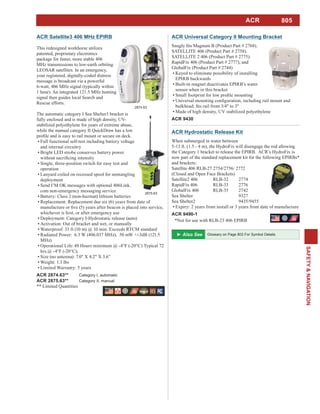 805
SAFETY&NAVIGATION
ACR Universal Category II Mounting Bracket
SATELLITE 406 (Product Part # 2758).
SATELLITE 2 406 (Product Part # 2775).
RapidFix 406 (Product Part # 2777), and
GlobalFix (Product Part # 2744)
Keyed to eliminate possibility of installing
EPIRB backwards
Built-in magnet deactivates EPIRB’s water
sensor when in this bracket
Made of high density, UV stabilized polyethylene
ACR 9430
ACR Satellite3 406 MHz EPIRB
This redesigned workhorse utilizes
patented, proprietary electronics
package for faster, more stable 406
MHz transmissions to low-earth orbiting
LEOSAR satellites. In an emergency,
your registered, digitally-coded distress
message is broadcast via a powerful
6-watt, 406 MHz signal (typically within
1 hour). An integrated 121.5 MHz homing
signal then guides local Search and
Rescue efforts.
The automatic category I Sea Shelter3 bracket is
fully enclosed and is made of high density, UV-
stabilized polyethylene for years of extreme abuse,
while the manual category II QuickDraw has a low
Full functional self-test including battery voltage
and internal circuitry
Bright LED strobe conserves battery power
Single, three-position switch for easy test and
operation
Lanyard coiled on recessed spool for nontangling
deployment
Send I’M OK messages with optional 406Link.
com non-emergency messaging service
Battery: Class 2 (non-hazmat) lithium batteries
Replacement: Replacement due six (6) years from date of
Deployment: Category I-Hydrostatic release (auto)
Activation: Out of bracket and wet, or manually
Waterproof: 33 ft (10 m) @ 10 min. Exceeds RTCM standard
Radiated Power: 6.3 W (406.037 MHz), 50 mW +/-3dB (121.5
MHz)
Operational Life: 48 Hours minimum @ -4°F (-20°C) Typical 72
Size (no antenna): 7.0" X 4.2" X 3.6”
Weight: 1.3 lbs
Limited Warranty: 5 years
ACR 2874.63** Category I, automatic
ACR 2875.63** Category II, manual
** Limited Quantities
2874.63
2875.63
ACR Hydrostatic Release Kit
When submerged in water between
5-13 ft. (1.5 - 4 m), the HydroFix will disengage the rod allowing
the Category 1 bracket to release the EPIRB. ACR’s HydroFix is
now part of the standard replacement kit for the following EPIRBs*
and brackets:
Satellite 406 RLB-27 2754/2756/ 2772
(Closed and Open Face Brackets)
Satellite2 406 RLB-32 2774
RapidFix 406 RLB-33 2776
GlobalFix 406 RLB-35 2742
Sea Shelter 9327
Sea Shelter2 9435/9455
Expiry: 2 years from install or 3 years from date of manufacture
ACR 9490-1
*Not for use with RLB-23 406 EPIRB
ACR
Glossary on Page 803 For Symbol Details
 