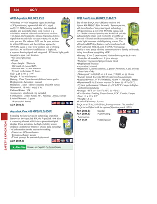806
SAFETY&NAVIGATION
ACR Aqualink 406 GPS PLB
With three levels of integrated signal technology
- GPS positioning, a powerful 406 MHz signal
and 121.5 MHz homing capability - the AquaLink
quickly and accurately relays your position to a
worldwide network of Search and Rescue satellites.
The AquaLink broadcasts a unique registered distress
signal that not only tells rescuers where you are, but
to within 100 meters and then utilizes a powerful
406 MHz signal to relay your distress call to orbiting
satellites. As local Search and Rescue is deployed,
a separate homing signal and integrated LED strobe light guide
rescuers to your exact location.
No subscription fees
Floats
Super bright LED strobe
On board 66 channel GPS
Self-test and GPS test features
Typical performance 35 hours
Size: 2.25 x 5.88 x 1.49”
Weight: 9.1 oz with lanyard
Battery: Class 2 (non-hazmat) lithium battery packs
Deployment / Activation: manual
Operation: 2 steps - deploy antenna, press ON button
Waterproof: 16.40ft (5 m) @ 1 hr.
Radiated Power: 5 W
Accessories: attachment clip included
Limited Warranty: 5 years
*Replaceable battery
ACR 2882.63
Aqualink View 406 GPS PLB-350C
Featuring the same advanced technology and robust
features as the AquaLink 406, the AquaLink View adds
a reassuring element with its next-generation digital
display. Upon activation, the high-visibility screen
displays a continuous stream of crucial data, including:
Your exact GPS coordinates
Remaining battery power
Visual prompts for correct deployment
ACR 2884.63
ACR ResQLink 406GPS PLB-375
The all-new ResQLink PLB is the smallest and
lightest 406 MHz PLB in the world. Feature packed,
with three levels of integrated signal technology -
GPS positioning, a powerful 406 MHz signal, and
121.5 MHz homing capability, the ResQLink quickly
and accurately relays your position to a worldwide
network of Search and Rescue satellites. The built-in
strobe light increases visibility during rescue. The
self-test and GPS test features can be combined with
ACR’s optional 406Link.com “I’m OK” Messaging
service to send peace of mind communication to family and friends,
letting them know everything is OK.
Material: Engineered polycarbonate blend
Deployment: Manual
Activation: Manual
Operation: 1, deploy antenna, 2, press ON button, 3, and provide
clear view of sky
Waterproof: 16.40 ft (5 m) @ 1 hour, 33 ft (10 m) @ 10 min.
Factory tested: Exceeds RTCM waterproof requirements
Radiated Power: 5+ W (406 MHz), 50 mW +/-3dB (121.5 MHz)
Operational Life: Exceeds required 24 hours @ -4°F (-20°C)
Typical performance: 30 hours @ -4°F (-20°C), longer in higher
ambient temperatures
Storage: -40°F to + 158°F (-40°C to +70°C)
Size: 1.3 x 1.9 x 3.9”
Weight: 4.6 oz
Limited Warranty: 5 years
ACR 2880.63 Standard
ACR 2881.63 PLUS Floating
Accessories:
ACR 9521 Flotation pouch
Glossary on Page 803 For Symbol Details
ACR
 