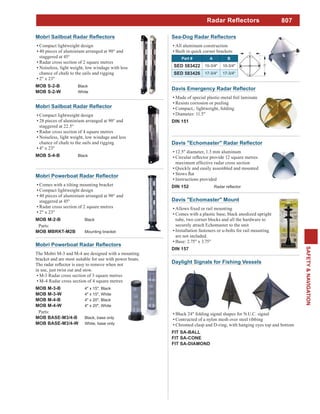 807
SAFETY&NAVIGATION
All aluminum construction
Built in quick corner brackets
Part # A B
SED 583422 10-3/4" 10-3/4"
SED 583426 17-3/4" 17-3/4"
Made of special plastic-metal foil laminate
Resists corrosion or peeling
Compact,. lightweight, folding
Diameter: 11.5"
DIN 151
12.5" diameter, 1.3 mm aluminum
maximum effective radar cross section
Quickly and easily assembled and mounted
Instructions provided
DIN 152
Davis "Echomaster" Mount
Comes with a plastic base, black anodized upright
tube, two corner blocks and all the hardware to
securely attach Echomaster to the unit
Installation fasteners or u-bolts for rail mounting
are not included.
Base: 2.75" x 3.75"
DIN 157
Comes with a tilting mounting bracket
Compact lightweight design
40 pieces of aluminium arranged at 90° and
staggered at 45°
Radar cross section of 2 square metres
2" x 23"
MOB M-2-B Black
Parts:
MOB MBRKT-M2B Mounting bracket
Compact lightweight design
28 pieces of aluminium arranged at 90° and
staggered at 22.5°
Radar cross section of 4 square metres
Noiseless, light weight, low windage and less
chance of chafe to the sails and rigging
4" x 23"
MOB S-4-B Black
Compact lightweight design
40 pieces of aluminium arranged at 90° and
staggered at 45°
Radar cross section of 2 square metres
Noiseless, light weight, low windage with less
chance of chafe to the sails and rigging
2" x 23"
MOB S-2-B Black
MOB S-2-W White
The Mobri M-3 and M-4 are designed with a mounting
bracket and are most suitable for use with power boats.
in use, just twist out and stow.
M-3 Radar cross section of 3 square metres
M-4 Radar cross section of 4 square metres
MOB M-3-B 4" x 15", Black
MOB M-3-W 4" x 15", White
MOB M-4-B 4" x 20", Black
MOB M-4-W 4" x 20", White
Parts:
MOB BASE-M3/4-B Black, base only
MOB BASE-M3/4-W White, base only
Black 24" folding signal shapes for N.U.C. signal
Contructed of a nylon mesh over steel ribbing
Chromed clasp and D-ring, with hanging eyes top and bottom
FIT SA-BALL
FIT SA-CONE
FIT SA-DIAMOND
Daylight Signals for Fishing Vessels
Radar Reflectors
 