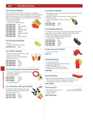 808
SAFETY&NAVIGATION
Sounding Devices
Fox 40 Micro Whistles
The Micro marine whistle has no metal
parts to rust or corrode
Resistant to ultraviolet and saltwater
Comes with lanyard
FOX 9505-0108 Red
FOX 9505-0208 Yellow
FOX 9505-0308 Orange
FOX 9505-1308 Neon
Fox 40 Classic Whistles
A three chamber pealess whistle designed to be heard above
ambient noise, the roar of engines, breaking waves and thundering
gale-force winds at up to 1 mile. The chambers are designed to
self-clear when submerged in water. There are no moving parts to
freeze, jam or deteriorate.
Coast Guard Approved
Comes with or without lanyard
FOX 9902-0100 Red
FOX 9903-0108 Red, w/lanyard
FOX 9902-0200 Yellow
FOX 9903-0208 Yellow, w/lanyard
FOX 9902-0300 Orange
FOX 9903-0308 Orange, w/lanyard
FOX 9902-0400 Pink
FOX 9903-1308 Neon, w/lanyard
Fox 40 Pearl Kids Whistle
Pealess
Comes with breakaway lanyard
FOX 9705-1315 Neon
Sea-Dog Whistle
Injection molded polypropylene with a 36" lanyard
Duo-tone whistle has no moving parts or balls that jam or
corrode Handy clip secures whistle until needed
SED 571260-1
Scotty Lifesaver #1 Whistle
Loud. Up to 118 dB
SCO 780
ACR WW3 Whistle
Loud, shrill, dual tone
Required by SOLAS 83
Meets USCG/SOLAS requirements
Complete with 18" (45.5 cm) of lanyard
ACR 2228
Fox 40 Floating Wrist Lanyard & Mini Whistles
Mini pealess whistle
FOX 9512FW** Yellow
FOX 9513FW Orange
FOX 9516WN Red
** Limited Quantities
Fox 40 Sharx Whistles
Authoritative sound power of 120 dB that can be heard for miles
over ambient noises
Designed to perform in the nastiest weather conditions
Works wet or dry
Comes with lanyard & stainless steel ring
Pealess
FOX 8703-2208 Yellow
FOX 8703-2308 Neon
Fox 40 Eclipse Whistles
The original Fox 40 Classic has been re-engineered for maximum
exclusive SpectraBurst glow-in-the-dark colors.
Integrated co-molded cushioned mouth grip
Comes with a 9" clipper lanyard
FOX 8403-0108 Red
FOX 8403-0208 Yellow
FOX 8403-0308 Orange
FOX 8403-0508 Blue
Fox 40 Guardian LED Light & Whistle
Combination of Micro Whistle and a dual-
function LED light with fastener, strap and
brass noncorrosive ring.
FOX 7917-0100 Red
FOX 7917-0300 Orange
FOX 7917-1300 Neon
Perko Fog Horn
Enamelled aluminum with a
nylon mouthpiece
Length: 12-1/2"
PER 162-DP-WHT
 