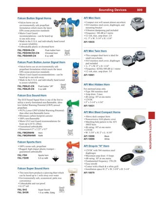809
SAFETY&NAVIGATION
Sounding Devices
AFI Mini Twin Horn
This compact dual horn is ideal for
small run-a-bouts
18.8 stainless steel cover, diaphragm
pad included
L: 3" x W: 8" x H: 1-3/4"
Frequency: 425Hz/108 dB @ 1 metre
12 volt,.max. amp draw: 5.0
AFI 10001
AFI Mini Horn
Compact size will mount almost anywhere
18.8 stainless steel cover, diaphragm, and
mounting bracket
Vibration dampening pad included
Frequency: 106 dB at 1 metre
12 volt, max. amp draw: 2.0
L: 3" x W: 3-1/4" x H: 1-3/4"
AFI 10035
Falcon Sports Horn
100% ozone-safe, propellant
Rugged, high-impact plastic trumpet -
guaranteed unbreakable
FAL FSH Sports horn
FAL FSHR
AFI Mini Hidden Horn
For enclosed areas only.
Type 304 stainless steel
Amp draw: 3 max.
db rating: 107 at one metre
12VDC
3" x 3-1/4" x 1-3/4"
AFI 10031
AFI Mini Blast Compact Horns
Above deck compact horn
Noncorrosive ASA plastic cover
Matching hole pattern to the AFI
10035 horn
db rating: 107 at one metre
12VDC
W: 3-3/8" x H: 2" x L: 4-3/8"
AFI 10098 Black
AFI 10099 White
AFI Drop-In "H" Horn
12VDC with 304 stainless steel
diaphragm
Maximum amp draw: 4 Amps
dB rating: 107 at one metre
Fundamental frequency: 370±20
Comes with a black & a white grill
Installation space H: 2" x W: 3-3/8" x D: 3-1/4"
AFI 10079
Falcon Eco Sound Horn
low Global Warming Potential (GWP) aerosol
propellant.
99.5% Lower GWP (Global Warming Potential)
Minimum carbon footprint canister
Meets US Coast Guard reommendations for
boats up to 65 ft. (20m)
Guaranteed unbreakable
Dimension:4.5" x 2.25" x 9.5"
FAL FMGRNHN Horn
FAL FMGRNHNR
Limited
Quantity
Shipping
D.G.
Falcon Button Signal Horns
Falcon horns use an
environmentally safe propellant
formulation which meets the latest
EPA ozone protection standards
Meets Coast Guard
recommendations - can be heard up
to one mile away
Made in the U.S.A. and individually hand tested
to assure reliability
Unbreakable plastic or chromed horn
FAL PBSHN-CN Push button horn
FAL PBSHNCSH-CN Chromed horn
FAL PBSHNR-CN
Limited
Quantity
Shipping
D.G.
Falcon Push Button Junior Signal Horn
Falcon horns use an environmentally safe
propellant formulation which meets the latest
EPA ozone protection standards
Meets Coast Guard recommendations - can be
heard up to one mile away.
Made in the U.S.A. and individually hand tested
to assure reliability
FAL PBNJC-CN Push button "JR"
FAL PBNJR-CN
Limited
Quantity
Shipping
D.G.
Falcon Super Sound Horn
This mini-horn produces a piercing blast which
can be heard up to 1 mile away over water
Environmentally safe, economical, palm size
convenience
Unbreakable and rust proof.
4-1/2" tall
FAL SH3 Super Sound
FAL SH3R
Limited
Quantity
Shipping
D.G.
 