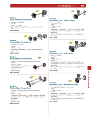 811
SAFETY&NAVIGATION
Sounding Devices
Sea-Dog
Maxblast Dual Trumpet Horn
Stamped 304 stainless w/over molded motor housing
120 db
12 VDC, 8 amps
Meets the U.S Coast Guard’s C.O.L.R.E.G.S. and U.S. Inland
Navigation Rules, Annex III Regulations for boats up to 20
meters/66 ft.
18" x 7"
5 year warranty
SED 431520-1
Sea-Dog
Compact Dual Trumpet Horn
Stamped 304 stainless
110 db
12 VDC, 7 amps
Meets ABYC standard A-23, for use on vessels under 39’
16" x 7-1/2"
SED 431620-1
Sea-Dog
Compact Single Trumpet Horn
Stamped 304 stainless
108 db
12 VDC, 3.5 amps
Meets ABYC standard A-23, for use on vessels under 39’
14" x 3-1/2"
SED 431610-1
Sea-Dog
Maxblast Air Horn - Single Trumpet
Chrome plated brass
120 db
12 VDC, 20 amps
9-11 PSI
Meets the U.S Coast Guard’s C.O.L.R.E.G.S. and U.S. Inland
Navigation Rules, Annex III Regulations for boats up to 20
meters/66 ft.
Includes 20A compressor, air tubing, and mounting hardware
17" x 2-3/4"
SED 432510-1
Sea-Dog
Maxblast Air Horn - Mini Single Trumpet
Chrome plated brass/powder coated brass
123 db
12 VDC, 20 amps
9-11 PSI
Meets the U.S Coast Guard’s C.O.L.R.E.G.S. and U.S. Inland
Navigation Rules, Annex III Regulations for boats up to 20
meters/66 ft.
Includes 20A compressor, air tubing, and mounting hardware
9-5/8" x 2-3/4"
SED 432610-1
Sea-Dog
Maxblast Air Horn - Dual Trumpet
Chrome plated brass
120 db
12 VDC, 20 amps
9-11 PSI
Meets the U.S Coast Guard’s C.O.L.R.E.G.S. and U.S. Inland
Navigation Rules, Annex III Regulations for boats up to 20
meters/66 ft.
Includes 20A compressor, air tubing, and mounting hardware
17" x 5-7/8"
SED 432520-1
Sea-Dog
Maxblast Single Trumpet Horn
Stamped 304 stainless w/over molded motor housing
120 db
12 VDC, 4 amps
Meets ABYC standard A-23, for use
on vessels under 39’
16" x 4"
5 year warranty
SED 431510-1
 