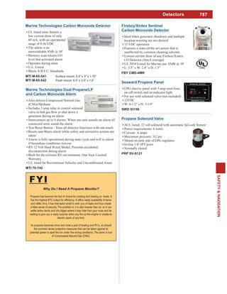 787
SAFETY&NAVIGATION
FYI
Propane has become the fuel of choice for cooking and heating on boats. It
a false sense of security. The problem is, it is also heavier than air, so it can
settle below decks and into bilges where it may hide from your nose and be
electric spark of any kind.
As propane becomes more and more a part of boating and RV’s, so should
the common sense protective measures that can be taken against its
potential power to spoil the fun under the wrong conditions. The same is true
of Compressed Natural Gas (CNG).
Detectors
Fireboy/Xintex Sentinel
Carbon Monoxide Detector
Ideal when generator shutdown and multiple
location warning are not desired
12 VDC operation
Features a state-of-the-art sensor that is
unaffected by common cleaning solvents
Lowest current draw of any Fireboy-Xintex
CO Detector (16mA average)
UL 2034 Listed for Marine use. 85dB @ 10'
L: 3.5” x W: 2.4” x D: 1.3”
FBY CMD-4MR
Marine Technologies Dual Propane/LP
and Carbon Monoxide Alarm
Also detects Compressed Natural Gas
(CNG)/Methane
Includes 3 amp relay to control solenoid
generator during an alarm
Interconnect up to 9 alarms. When one unit sounds an alarm all
connected units sound the alarm
Test/Reset Button - Tests all detector functions with one touch
Resets and Mutes alarm while safety and corrective actions are
taken
Alarm is fully operational during mute cycle and will re-alarm
if hazardous conditions reoccur
RV 12 Volt Hard Wired Model. Prevents accidental
disconnection during alarm
Built for the extreme RV environment. One Year Limited
Warranty
UL listed for Recreational Vehicles and Unconditioned Areas
MTI 70-742
Seaward Propane Panel
LPG electric panel with 5 amp reset fuse,
on-off switch and on indicator light
For use with solenoid valve (not included)
12VDC
W: 4-1/2" x H: 3-1/4"
SWD 93156
Marine Technologies Carbon Monoxide Detector
UL listed units feature a
low current draw of only
60 mA, with an operational
range of 8-16 VDC
The alarm is an
unmistakable 85db @ 10'
Memory scan retains CO
level that activated alarm
Operates during mute
U.L. Listed
Meets A.B.Y.C. Standards
MTI M-65-541 Surface mount. 5.5" x 3" x 1.75"
MTI M-65-542 Flush mount. 6.5" x 3.5" x 1.5"
Propane Solenoid Valve
AUL listed, 12 volt solenoid with automatic fail-safe feature
Power requirements: 6 watts
Current: .6 amps
Maximum pressure: 312 psi
Mount on tank side of LPG regulator
In-line 1/4" IPT ports
Normally closed
PRP SV-S121
 