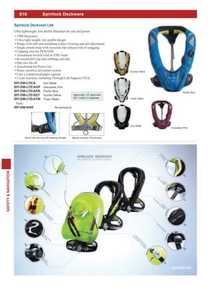 816
SAFETY&NAVIGATION
Spinlock Deckware
170N Buoyancy
Straps with soft rear moulding reduce twisting and aid adjustment
Single crotch strap with recessed clip reduces risk of snagging
Clipping area for PLB/VHF
Attachment for kill cord or VHF leash
Recessed belt clip and webbing end tidy
Attachment for Pylon Lite
Water sensitive activation system
Uses a compressed paper capsule
5 year warranty including Through Life Support (TLS)
SPI DW-LTE/A Gun Metal
SPI DW-LTE/AGP Grenadine Pink
SPI DW-LTE/APB
SPI DW-LTE/ASY Sumba Yellow
SPI DW-LTE/ATW Tropic Water
Parts:
SPI DW-RAK Re-arming kit
Approvals: CE approved
ISO 12402-3 Lifejacket
Spinlock Deckvest Lite
Quick side donning with webbing storage Adjusts instantly. Fits all sizes
Gun Metal
Grenadine Pink
Sumba Yellow
Tropic Water
 