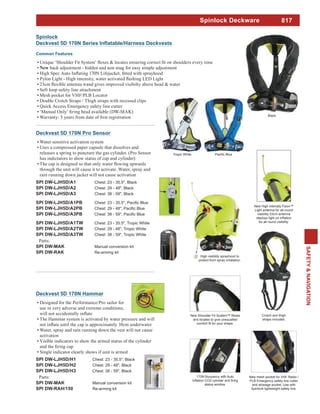 817
SAFETY&NAVIGATION
Spinlock Deckware
Common Features
back adjustment - hidden and non snag for easy simple adjustment
Soft loop safety line attachment
Mesh pocket for VHF/PLB Locator
Double Crotch Straps / Thigh straps with recessed clips
Quick Access Emergency safety line cutter
Spinlock
High visibility sprayhood to
protect from spray inhalation.
and locates to give unequalled
170N Buoyancy with Auto
status window.
New mesh pocket for VHF Radio /
PLB Emergency safety line cutter
and stowage pocket. Use with
Spinlock lightweight safety line.
Crotch and thigh
straps included.
New High intensity Pylon™
Light antenna for all-round
visibility 23cm antenna
for all round visibility.
Tropic White
Black
Deckvest 5D 170N Hammar
Designed for the Performance/Pro sailor for
The Hammar system is activated by water pressure and will
Water, spray and rain running down the vest will not cause
activation
Visible indicators to show the armed status of the cylinder
Single indicator clearly shows if unit is armed
SPI DW-LJH5D/H1 Chest: 23 - 35.5", Black
SPI DW-LJH5D/H2 Chest: 29 - 48", Black
SPI DW-LJH5D/H3 Chest: 38 - 59", Black
Parts:
SPI DW-MAK Manual conversion kit
SPI DW-RAH/150 Re-arming kit
Deckvest 5D 170N Pro Sensor
Water sensitive activation system
Uses a compressed paper capsule that dissolves and
releases a spring to puncture the gas cylinder. (Pro Sensor
has indictators to show status of cap and cylinder)
through the unit will cause it to activate. Water, spray and
rain running down jacket will not cause activation
SPI DW-LJH5D/A1 Chest: 23 - 35.5", Black
SPI DW-LJH5D/A2 Chest: 29 - 48", Black
SPI DW-LJH5D/A3 Chest: 38 - 59", Black
SPI DW-LJH5D/A1PB
SPI DW-LJH5D/A2PB
SPI DW-LJH5D/A3PB
SPI DW-LJH5D/A1TW Chest: 23 - 35.5", Tropic White
SPI DW-LJH5D/A2TW Chest: 29 - 48", Tropic White
SPI DW-LJH5D/A3TW Chest: 38 - 59", Tropic White
Parts:
SPI DW-MAK Manual conversion kit
SPI DW-RAK Re-arming kit
 