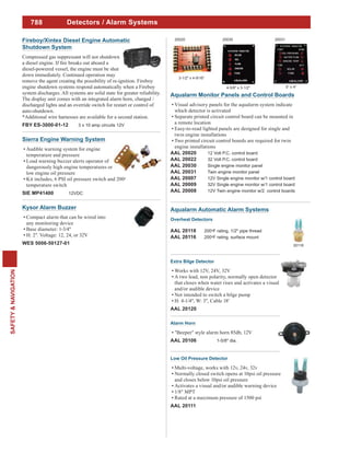 788
SAFETY&NAVIGATION
Detectors / Alarm Systems
Fireboy/Xintex Diesel Engine Automatic
Shutdown System
Compressed gas suppressant will not shutdown
diesel-powered vessel, the engine must be shut
down immediately. Continued operation may
remove the agent creating the possibility of re-ignition. Fireboy
engine shutdown systems respond automatically when a Fireboy
system discharges. All systems are solid state for greater reliability.
The display unit comes with an integrated alarm horn, charged /
discharged lights and an override switch for restart or control of
auto-shutdown.
*Additional wire harnesses are available for a second station.
FBY ES-3000-01-12 3 x 10 amp circuits 12V
Kysor Alarm Buzzer
Compact alarm that can be wired into
any monitoring device
Base diameter: 1-3/4"
H: 2". Voltage: 12, 24, or 32V
WES 5006-50127-01
Sierra Engine Warning System
Audible warning system for engine
temperature and pressure
Loud warning buzzer alerts operator of
dangerously high engine temperatures or
low engine oil pressure
Kit includes, 6 PSI oil pressure switch and 200o
temperature switch
SIE MP41400 12VDC
Aqualarm Monitor Panels and Control Boards
Visual advisory panels for the aqualarm system indicate
which detector is activated
Separate printed circuit control board can be mounted in
a remote location
Easy-to-read lighted panels are designed for single and
twin engine installations
Two printed circuit control boards are required for twin
engine installations
AAL 20020 12 Volt P.C. control board
AAL 20022 32 Volt P.C. control board
AAL 20030 Single engine monitor panel
AAL 20031 Twin engine monitor panel
AAL 20007 12V Single engine monitor w/1 control board
AAL 20009 32V Single engine monitor w/1 control board
AAL 20008 12V Twin engine monitor w/2 control boards
20020
3-1/2" x 4-9/16"
20030
4-5/8" x 3-1/2"
20031
5" x 4"
Aqualarm Automatic Alarm Systems
Alarm Horn
"Beeper" style alarm horn 85db, 12V
AAL 20106 1-5/8" dia.
Extra Bilge Detector
Works with 12V, 24V, 32V
A two lead, non polarity, normally open detector
that closes when water rises and activates a visual
and/or audible device
Not intended to switch a bilge pump
H: 4-1/4", W: 3", Cable 18'
AAL 20120
Low Oil Pressure Detector
Multi-voltage, works with 12v, 24v, 32v
Normally closed switch opens at 10psi oil pressure
and closes below 10psi oil pressure
Activates a visual and/or audible warning device
1/8" MPT
Rated at a maximum pressure of 1500 psi
AAL 20111
Overheat Detectors
AAL 20118 200oF rating, 1/2" pipe thread
AAL 20116 200oF rating, surface mount
20118
 