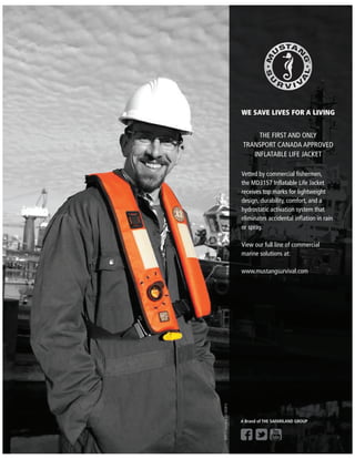 WE SAVE LIVES FOR A LIVING
THE FIRST AND ONLY
TRANSPORT CANADA APPROVED
INFLATABLE LIFE JACKET
Vetted by commercial ﬁshermen,
the MD3157 Inﬂatable Life Jacket
receives top marks for lightweight
design, durability, comfort, and a
hydrostatic activation system that
eliminates accidental inﬂation in rain
or spray.
View our full line of commercial
marine solutions at:
www.mustangsurvival.com
©2014Safariland,LLC052813
A Brand of THE SAFARILAND GROUP
 