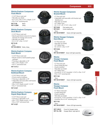 833
SAFETY&NAVIGATION
Compasses
Ritchie Explorer Compass
Deck Mount
2-3/4" Direct read card
Quick push-button removal of compass
binnacle for storage and security
Movable sun shield
H: 4-1/16" x Dia: 3-15/16"
RIT D-55
Parts:
RIT EX-0005-2 Bulbs, 2/pkg
Ritchie Explorer Compass
Bulkhead Mount
2-3/4" Direct read card
Can be used on sailboats
Viewing is adjustable to 30°
Adjustable and removable with bracket
and thumbscrews
Dia: 3-3/4", Depth overall: 3-11/16"
Fits 3” instrument hole
RIT V-537
Ritchie Explorer Compass
Dash Mount
2-3/4" Direct read card
Bezels styled to match popular gauge
packages
Viewing is adjustable to 30°
Dia: 3-3/8 x Depth: 1-3/4"
Fits 3” instrument hole
RIT V-57.2
Ritchie Explorer Compasses
Flush Mount
2-3/4" Direct read card
Movable sun shield
H: 4-1/8" x Dia: 4-7/8" x Depth: 2-1/4"
Fits 3-3/4” mounting hole
RIT F-50 Black
RIT F-50W White
Ritchie
Voyager Compass
Flush Mount
3" Direct read card
Combi-damp dial
Easily installed.
Movable sun shield
Overall H: 3-5/16" (installed: 1-5/16") x Dia: 5-1/4"
RIT F-83
Parts:
RIT SH-0195KIT Green LED light assembly
Ritchie
Voyager Compass
Flush Mount
3" Flat read card
Easily installed
Movable sun shield
45° lubber lines
Overall H: 4-1/16" (installed: 1-5/16") x Dia: 5-1/4"
Fits 3-3/4” mounting hole
RIT F-82
Parts:
RIT SH-0195KIT Green LED light assembly
Ritchie Voyager Compass
Deck Mount
3" Flat read card
Movable sun shield
45° lubber lines
H: 4-9/16" x Dia: 5-1/8"
RIT D-84
Parts:
RIT SH-0195KIT Green LED light assembly
RIT V-80-C Cover for Voyager series
RIT VL-100 Voyager Black, night light kit
Ritchie Voyager Compasses
Bracket Mount
3" Flat read card
Adjustable and removable with bracket and
thumbscrews
Movable sun shield
45° lubber lines
H: 5-1/4" x W: 5-7/16" x Dia: 4-1/4"
RIT B-80 Flat reading card
RIT B-81 Combi reading card
Parts:
RIT SH-0195KIT Green LED light assembly
Ritchie Explorer Compass
Kayak Slope Mount
2-3/4" Direct read card
Viewing is adjustable to 45°
Dia: 3-3/4", Depth overall: 2-11/16"
Fits a 2.89” instrument hole
RIT V-527
 
