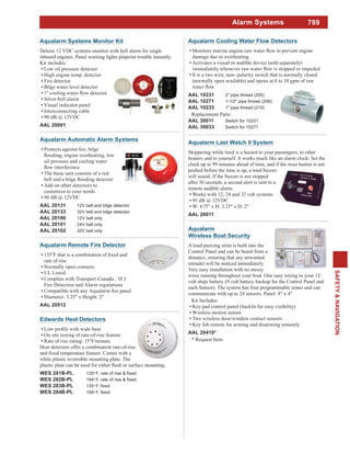 789
SAFETY&NAVIGATION
Alarm Systems
Aqualarm Automatic Alarm Systems
oil pressure and cooling water
The basic unit consists of a red
Add on other detectors to
customize to your needs
90 dB @ 12VDC
AAL 20131 12V bell and bilge detector
AAL 20133 32V bell and bilge detector
AAL 20100 12V bell only
AAL 20101 24V bell only
AAL 20102 32V bell only
Aqualarm Systems Monitor Kit
Deluxe 12 VDC systems monitor with bell alarm for single
inboard engines. Panel warning lights pinpoint trouble instantly.
Kit includes:
Low oil pressure detector
High engine temp. detector
Fire detector
Bilge water level detector
Silver bell alarm
Visual indicator panel
Interconnecting cable
90 dB @ 12VDC
AAL 20001
Aqualarm
Wireless Boat Security
A loud piercing siren is built into the
Control Panel and can be heard from a
distance, ensuring that any unwanted
intruder will be noticed immediately.
Very easy installation with no messy
wires running throughout your boat. One easy wiring to your 12
volt ships battery (9 volt battery backup for the Control Panel and
each Sensor). The system has four programmable zones and can
communicate wtih up to 24 sensors. Panel: 8" x 4"
Kit Includes:
Key pad control panel (backlit for easy visibility)
Wireless motion sensor
Two wireless door/window contact sensors
Key fob remote for arming and disarming remotely
AAL 20410*
* Request Item
Aqualarm Cooling Water Flow Detectors
damage due to overheating
Activates a visual or audible device (sold separately)
It is a two wire, non- polarity switch that is normally closed
(normally open available) and opens at 8 to 10 gpm of raw
AAL 10231 2" pipe thread (200)
AAL 10271 1-1/2" pipe thread (206)
AAL 10233 1" pipe thread (210)
Replacement Parts:
AAL 30011 Switch for 10231
AAL 30033 Switch for 10271
Aqualarm Last Watch II System
Skippering while tired is a hazard to your passengers, to other
boaters and to yourself. It works much like an alarm clock: Set the
clock up to 99 minutes ahead of time, and if the reset button is not
pushed before the time is up, a loud buzzer
will sound. If the buzzer is not stopped
after 30 seconds, a second alert is sent to a
remote audible alarm.
Works with 12, 24 and 32 volt systems
95 dB @ 12VDC
W: 4.75" x H: 3.25" x D: 2"
AAL 20011
Edwards Heat Detectors
On site testing of rate-of-rise feature
Rate of rise rating: 15°F/minute
Heat detectors offer a combination rate-of-rise
white plastic reversible mounting plate. The
WES 281B-PL 135o
WES 282B-PL 194o
WES 283B-PL 135o
WES 284B-PL 194o
Aqualarm Remote Fire Detector
rate of rise
Normally open contacts
UL Listed
Complies with Transport Canada , 10.3
Fire Detection and Alarm regulations
Diameter: 5.25" x Height: 2"
AAL 20512
 
