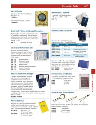 837
SAFETY&NAVIGATION
Binnacle Vinyl Chart Cases
#10 gauge vinyl with heat sealed edges
Vinyl zipper and non-glare surface
BIN 6 10" x 16-1/2"
BIN 7 18" x 24"
BIN 8 24" x 36"
Marine Atlases
Olympia to Malcolm Island, 52 pages.
14" x 11-1/2"
PUB MA-1
Port Hardy to Skagway, 72 pages.
PUB MA-2
Ritchie WetNotes
WetNotes are a must for anyone who works
or plays outdoors, under water or in a wet
environment. All you need is a simple soft lead
pencil to record important notes & reminders.
RIT W-35 Note pad 3" x 5"
40 waterproof pages
RIT W-50 Binder 4-1/2" x 7-1/4"
45 waterproof pages
Wesmar Pilot Log Book
Log book with formatted pages
Measures: 5-1/2" x 8-1/2"
PUB PL
Davis Quick Reference Cards
Accurate, professional boating
information when you need it. These
8-1/2" x 11" rigid, weatherproof cards
are double sided and punched for a
3-hole binder.
DIN 125 Navigation Rules
DIN 126 Coastwise Piloting
DIN 127 International Rules
DIN 128 Boating Guide
DIN 129 Electronic Nav/Communication
DIN 131 Weather Forecasting
DIN 132 Celestial Navigation
Small Craft Piloting And Coastal Navigation
Written by E.A.Saunders, noted authority on the
art and science of navigation. Both the novice
practical navigational information contained in it.
9-1/4" x 7-1/2"
BIN 24 Hardback, 287 pages
Beckson Ship's Log Books
9" x 11-1/4". Heavy vinyl
supported cover with 22 ring plastic binder.
Part # Title Contents
BEC MM401 Radio Log All radio pages
BEC MM402 Guest Log All guest register pages
BEC MM403 Log Book
Combination log, radio &
guest pages
BEC MM406 GPS/Loran
Ship's log and log book &
way-point register
MM403
6-1/2" x 9". Laminated plastic
cover with plastic binder. Pages: cruising,
guest, radio, fuel, repairs and engine hour
readings. Cover colour is navy.
BEC MM503 Small Craft Log
BEC MM506 GPS Register
MM503
Beckson Power Boat Manager
Complete maintenance and reference
logs. This book contains pages of
equipment checklists, medical and
information, customs, Coast Guard and
procedures, inventory lists and location,
System information on each operating
system on board, engine, rigging, wiring, radio, etc. In short
everything needed in case someone else needs to take over.
9-1/2" x 8-1/4"
BEC ML-PBMGR
Navigation Tools
British made, solid brass dividers with stainless steel tips. Heavy
duty professional instrument.
BIN 46 7" one-handed
BIN 50 8" straight-legged
BIN 60 7" chrome-plated
46 50 60
Binnacle Solid Brass Dividers
 